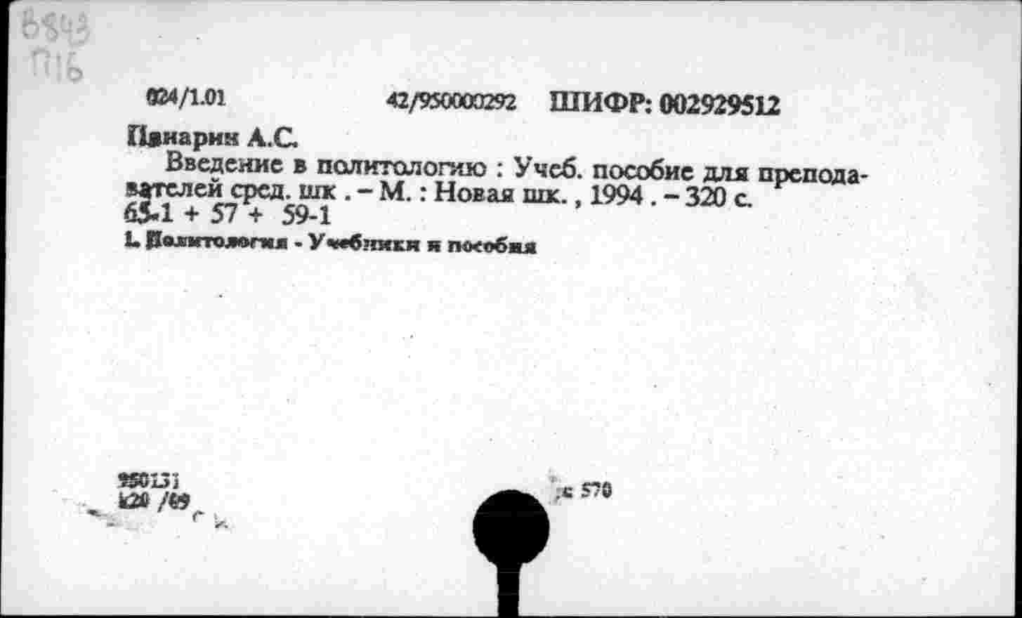 ﻿42/950000292 ШИФР: 002929512
024/1.01
Пянарим А.С.
Введение в политологию : Учеб, пособие для препода* вателей сред, шк.-М.: Новая шк., 1994 . - 320 с 65-1 + 57 + 59-1
1. Политологи л - Учебники я пособил
«оиз к2в/е>
,е 570